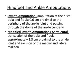 • Syme’s Amputation- amputation at the distal
tibia and fibula 0.6 cm proximal to the
periphery of the ankle joint and passing
through the dome of the ankle centrally.
• Modified Syme’s Amputation ( Sarmiento)-
transection of the tibia and fibula
approximately 1.3 cm proximal to the ankle
joint and excision of the medial and lateral
malleoli.
Hindfoot and Ankle Amputations
 