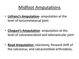 • Lisfranc’s Amputation- amputation at the
level of tarsometatarsal joint.
• Chopart’s Amputation- amputation at the
level of calcaneocuboid and talonavicular joint
• Boyd Amputation- talectomy, forward shift of
the calcaneus, and calcaneotibial arthrodesis.
Midfoot Amputations
 