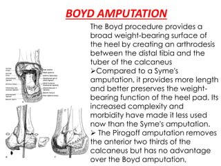 BOYD AMPUTATION
The Boyd procedure provides a
broad weight-bearing surface of
the heel by creating an arthrodesis
between the distal tibia and the
tuber of the calcaneus
Compared to a Syme's
amputation, it provides more length
and better preserves the weight-
bearing function of the heel pad. Its
increased complexity and
morbidity have made it less used
now than the Syme's amputation.
 The Pirogoff amputation removes
the anterior two thirds of the
calcaneus but has no advantage
over the Boyd amputation,
 