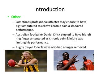 Introduction
• Other
– Sometimes professional athletes may choose to have
digit amputated to relieve chronic pain & impaired
performance.
– Australian footballer Daniel Chick elected to have his left
ring finger amputated as chronic pain & injury was
limiting his performance.
– Rugby player Jone Tawake also had a finger removed.
10-Apr-15 7
 