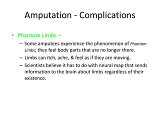 Amputation - Complications
• Phantom Limbs –
– Some amputees experience the phenomenon of Phantom
Limbs; they feel body parts that are no longer there.
– Limbs can itch, ache, & feel as if they are moving.
– Scientists believe it has to do with neural map that sends
information to the brain about limbs regardless of their
existence.
 