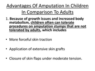 1. Because of growth issues and increased body
metabolism, children often can tolerate
procedures on amputation stumps that are not
tolerated by adults, which includes
• More forceful skin traction
• Application of extensive skin grafts
• Closure of skin flaps under moderate tension.
Advantages Of Amputation In Children
In Comparison To Adults
 