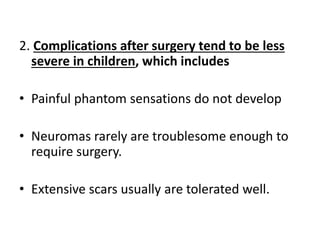 2. Complications after surgery tend to be less
severe in children, which includes
• Painful phantom sensations do not develop
• Neuromas rarely are troublesome enough to
require surgery.
• Extensive scars usually are tolerated well.
 