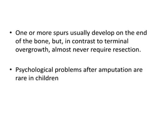 • One or more spurs usually develop on the end
of the bone, but, in contrast to terminal
overgrowth, almost never require resection.
• Psychological problems after amputation are
rare in children
 