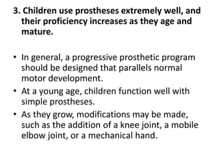 3. Children use prostheses extremely well, and
their proficiency increases as they age and
mature.
• In general, a progressive prosthetic program
should be designed that parallels normal
motor development.
• At a young age, children function well with
simple prostheses.
• As they grow, modifications may be made,
such as the addition of a knee joint, a mobile
elbow joint, or a mechanical hand.
 