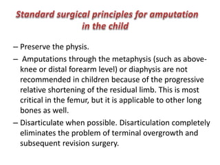 – Preserve the physis.
– Amputations through the metaphysis (such as above-
knee or distal forearm level) or diaphysis are not
recommended in children because of the progressive
relative shortening of the residual limb. This is most
critical in the femur, but it is applicable to other long
bones as well.
– Disarticulate when possible. Disarticulation completely
eliminates the problem of terminal overgrowth and
subsequent revision surgery.
 