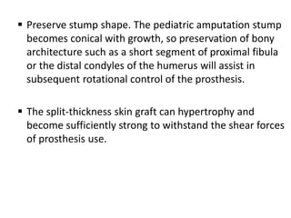  Preserve stump shape. The pediatric amputation stump
becomes conical with growth, so preservation of bony
architecture such as a short segment of proximal fibula
or the distal condyles of the humerus will assist in
subsequent rotational control of the prosthesis.
 The split-thickness skin graft can hypertrophy and
become sufficiently strong to withstand the shear forces
of prosthesis use.
 