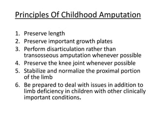 1. Preserve length
2. Preserve important growth plates
3. Perform disarticulation rather than
transosseous amputation whenever possible
4. Preserve the knee joint whenever possible
5. Stabilize and normalize the proximal portion
of the limb
6. Be prepared to deal with issues in addition to
limb deficiency in children with other clinically
important conditions.
Principles Of Childhood Amputation
 