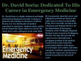 Dr. David Soria: Dedicated To His
Career in Emergency Medicine
Dr. David Soria is a highly dedicated and highly
motivated professional currently working as a
physician specializing in emergency medicine.
He has over two full decades of medical
experience in emergency medicine alone, and he
has developed the expert skill set to elevate his
status above other colleagues in the same field.
He is passionate about his career and
helping his patients get back on the
right track towards overall healthy
living. He is currently serving as the
Chairman and Medical Director for
the Department of Emergency
Medicine at the Wellington Regional
Medical Center located in Wellington,
Florida. Not only does provide his
expert services through such a
prestigious position in the medical
world, but he is also trusted by
professional athletes of all sports,
several major news outlets, and other
emergency medicine organizations to
provide the expert care he has been
trusted to provide for the last 20
years.
 