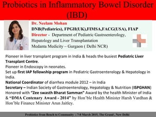 Probiotics in Inflammatory Bowel Disorder
(IBD)
Dr. Neelam Mohan
DNB(Pediatrics), FPGH(UK),FIMSA,FACG(USA), FIAP
Director - Department of Pediatric Gastroenterology,
Hepatology and Liver Transplantation
Medanta Medicity – Gurgaon ( Delhi NCR)
Pioneer in liver transplant program in India & heads the busiest Pediatric Liver
Transplant Centre.
Pioneer in Endoscopy in neonates.
Set up first IAP fellowship program in Pediatric Gastroenterology & Hepatology in
India.
National Coordinator of diarrhea module 2012 – in India
Secretary – Indian Society of Gastroenterology, Hepatology & Nutrition (ISPGHAN)
Honored with “Zee swasth Bharat Samman” Award by the health Minister of India
& “DMA Centenary Award - 2014” by Hon’ble Health Minister Harsh Vardhan &
Hon’ble Finance Minister Arun Jaitley.
Probiotics from Bench to Community ; 7-8 March 2015, The Grand , New Delhi
 