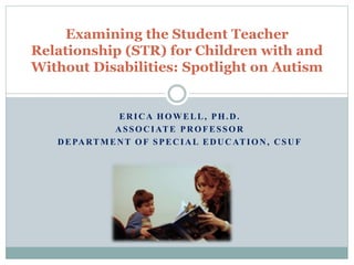 ERICA HOWELL, PH.D.
ASSOCIATE PROFESSOR
DEPARTMENT OF SPECIAL EDUCATION, CSUF
Examining the Student Teacher
Relationship (STR) for Children with and
Without Disabilities: Spotlight on Autism
 