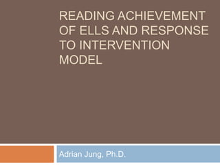 READING ACHIEVEMENT
OF ELLS AND RESPONSE
TO INTERVENTION
MODEL
Adrian Jung, Ph.D.
 