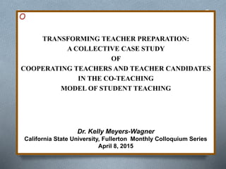 O
TRANSFORMING TEACHER PREPARATION:
A COLLECTIVE CASE STUDY
OF
COOPERATING TEACHERS AND TEACHER CANDIDATES
IN THE CO-TEACHING
MODEL OF STUDENT TEACHING
Dr. Kelly Meyers-Wagner
California State University, Fullerton Monthly Colloquium Series
April 8, 2015
 