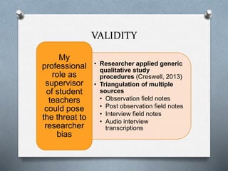 VALIDITY
• Researcher applied generic
qualitative study
procedures (Creswell, 2013)
• Triangulation of multiple
sources
• Observation field notes
• Post observation field notes
• Interview field notes
• Audio interview
transcriptions
My
professional
role as
supervisor
of student
teachers
could pose
the threat to
researcher
bias
 