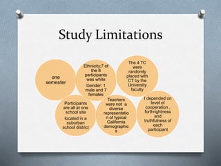 Study Limitations
one
semester
Participants
are all at one
school site
located in a
suburban
school district
Ethnicity:7 of
the 8
participants
was white
Gender: 1
male and 7
females
Teachers
were not a
diverse
representatio
n of typical
California
demographic
s
The 4 TC
were
randomly
placed with
CT by the
University
faculty
I depended on
level of
cooperation ,
forthrightness
and
truthfulness of
each
participant
 