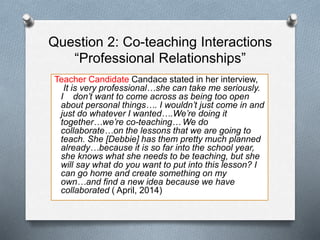 Question 2: Co-teaching Interactions
“Professional Relationships”
Teacher Candidate Candace stated in her interview,
It is very professional…she can take me seriously.
I don’t want to come across as being too open
about personal things…. I wouldn’t just come in and
just do whatever I wanted….We’re doing it
together…we’re co-teaching… We do
collaborate…on the lessons that we are going to
teach. She [Debbie] has them pretty much planned
already…because it is so far into the school year,
she knows what she needs to be teaching, but she
will say what do you want to put into this lesson? I
can go home and create something on my
own…and find a new idea because we have
collaborated ( April, 2014)
 