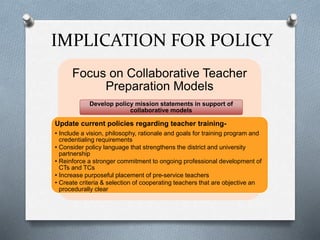 IMPLICATION FOR POLICY
Focus on Collaborative Teacher
Preparation Models
Develop policy mission statements in support of
collaborative models
Update current policies regarding teacher training-
• Include a vision, philosophy, rationale and goals for training program and
credentialing requirements
• Consider policy language that strengthens the district and university
partnership
• Reinforce a stronger commitment to ongoing professional development of
CTs and TCs
• Increase purposeful placement of pre-service teachers
• Create criteria & selection of cooperating teachers that are objective an
procedurally clear
 
