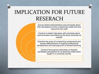 IMPLICATION FOR FUTURE
RESERACH
Survey district administrators and principals about
their perceptions of the co-teaching model and how
resources are used
Conduct in-depth interviews with principals about
communication and efforts by the local university as
support
Examine the array of co-teaching components and
assess effectiveness of ongoing professional
development and trainings prior to student teaching.
Conduct focus-group interviews on teacher
candidates perceptions of co-teaching model when
taught in a university course.
 