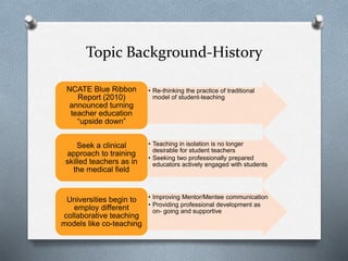Topic Background-History
• Re-thinking the practice of traditional
model of student-teaching
NCATE Blue Ribbon
Report (2010)
announced turning
teacher education
“upside down”
• Teaching in isolation is no longer
desirable for student teachers
• Seeking two professionally prepared
educators actively engaged with students
Seek a clinical
approach to training
skilled teachers as in
the medical field
• Improving Mentor/Mentee communication
• Providing professional development as
on- going and supportive
Universities begin to
employ different
collaborative teaching
models like co-teaching
 