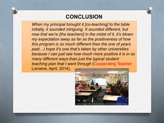 When my principal brought it [co-teaching] to the table
initially, it sounded intriguing. It sounded different, but
now that we’re [the teachers] in the midst of it, it’s blown
my expectation away as far as the positiveness of how
this program is so much different than the one of years
past…I hope it’s one that’s taken by other universities
because I can just see how much more positive it is in so
many different ways than just the typical student
teaching plan that I went through (Cooperating Teacher
Lorraine, April, 2014).
CONCLUSION
 