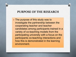 PURPOSE OF THE RESEARCH
 The purpose of this study was to
investigate the partnership between the
cooperating teacher and teacher
candidates among participants trained in a
variety of co-teaching models from the
participating university with a focus on the
participants co-teaching interactions and
how this is demonstrated in the learning
environment.
 