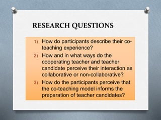 RESEARCH QUESTIONS
1) How do participants describe their co-
teaching experience?
2) How and in what ways do the
cooperating teacher and teacher
candidate perceive their interaction as
collaborative or non-collaborative?
3) How do the participants perceive that
the co-teaching model informs the
preparation of teacher candidates?
 