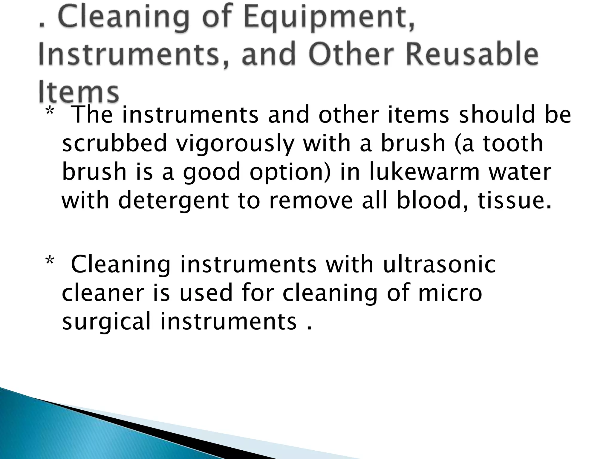 * The instruments and other items should be
scrubbed vigorously with a brush (a tooth
brush is a good option) in lukewarm water
with detergent to remove all blood, tissue.
* Cleaning instruments with ultrasonic
cleaner is used for cleaning of micro
surgical instruments .
 