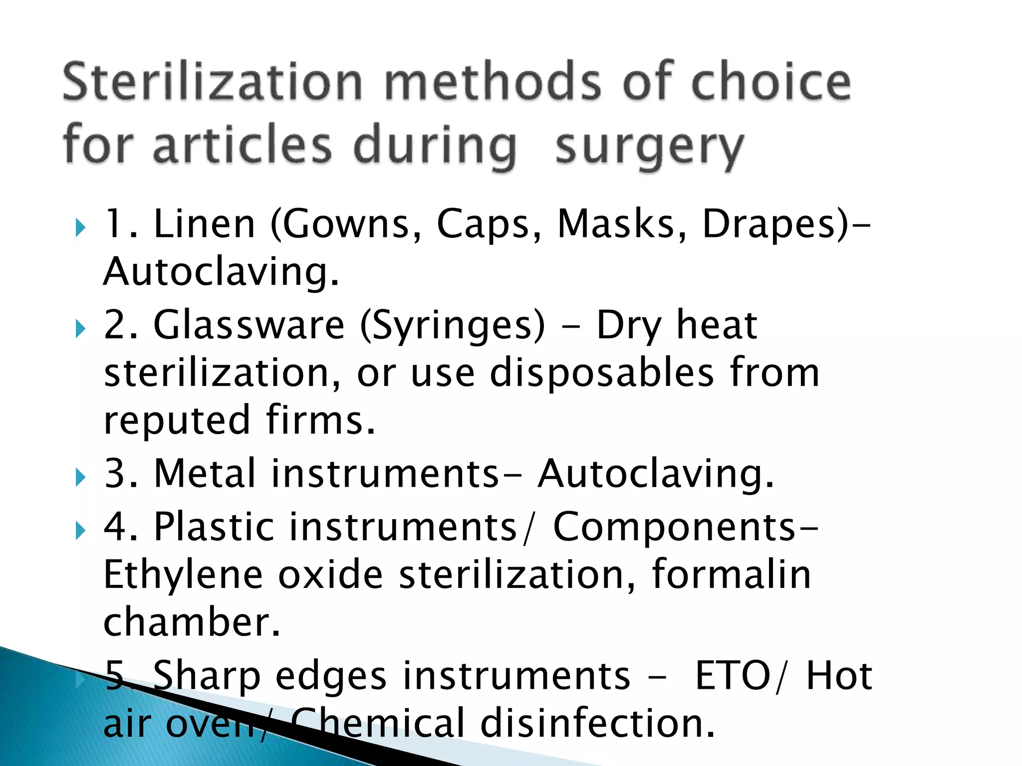  1. Linen (Gowns, Caps, Masks, Drapes)-
Autoclaving.
 2. Glassware (Syringes) - Dry heat
sterilization, or use disposables from
reputed firms.
 3. Metal instruments- Autoclaving.
 4. Plastic instruments/ Components-
Ethylene oxide sterilization, formalin
chamber.
 5. Sharp edges instruments - ETO/ Hot
air oven/ Chemical disinfection.
 