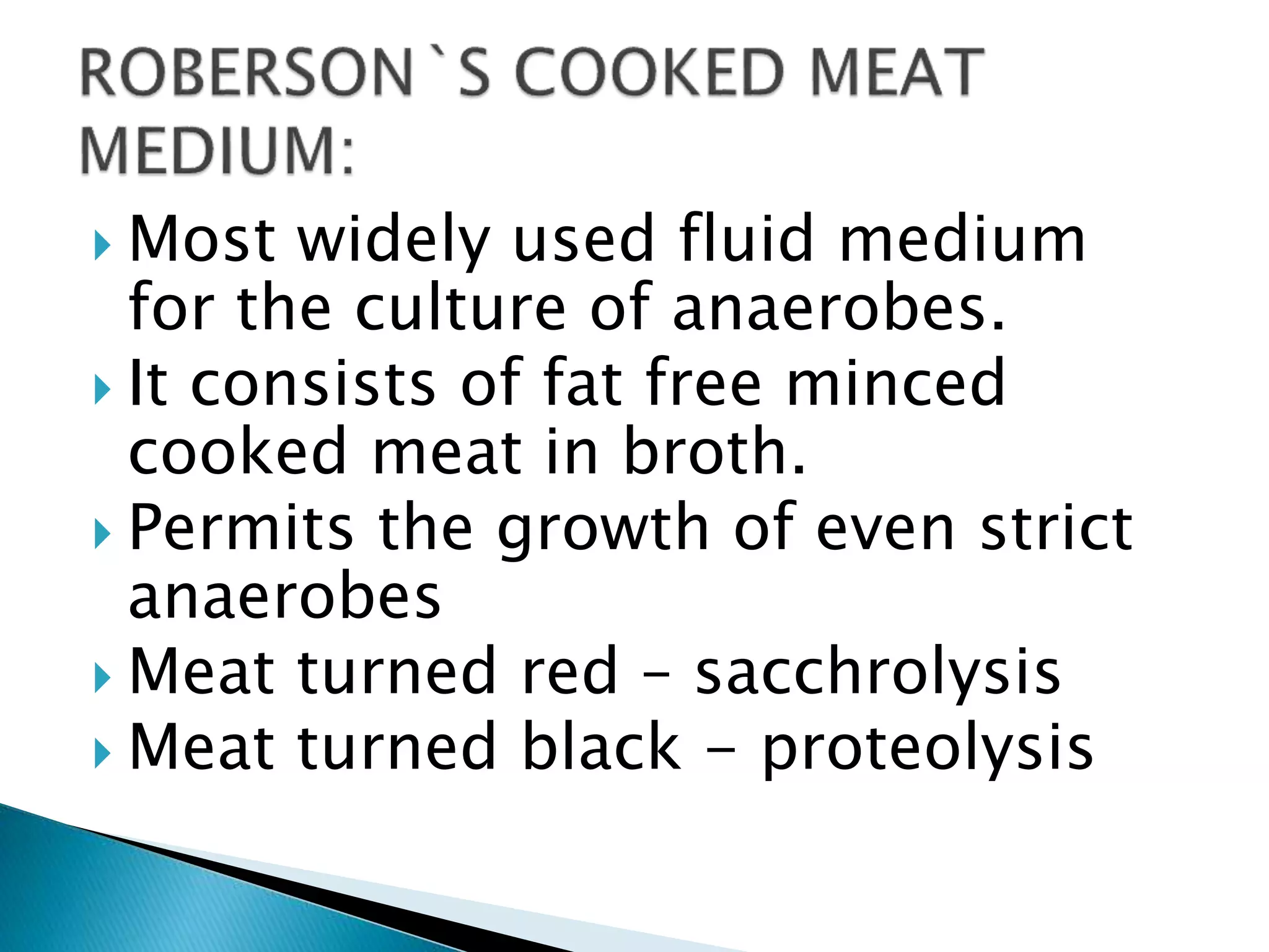  Most widely used fluid medium
for the culture of anaerobes.
 It consists of fat free minced
cooked meat in broth.
 Permits the growth of even strict
anaerobes
 Meat turned red – sacchrolysis
 Meat turned black - proteolysis
 