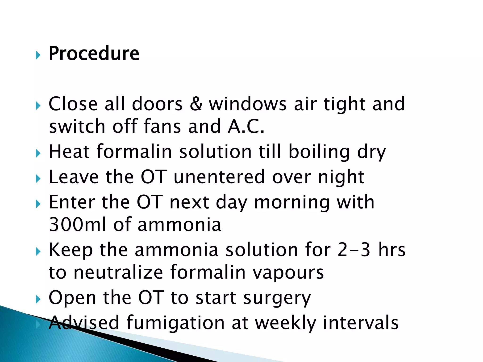  Procedure
 Close all doors & windows air tight and
switch off fans and A.C.
 Heat formalin solution till boiling dry
 Leave the OT unentered over night
 Enter the OT next day morning with
300ml of ammonia
 Keep the ammonia solution for 2-3 hrs
to neutralize formalin vapours
 Open the OT to start surgery
 Advised fumigation at weekly intervals
 