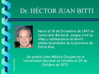 Dr. HÉCTOR JUAN BITTI
Nació el 18 de Diciembre de 1947 en
Conscripto Bernardi, aunque vivió su
niñez y adolescencia en Bovril,
ambas localidades de la provincia de
Entre Ríos.
Se graduó como Médico Cirujano en la
Universidad Nacional de Córdoba el 29 de
Octubre de 1973.
FotodeDoraOcés
 