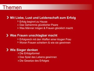 Themen
Mit Liebe, Lust und Leidenschaft zum Erfolg
Erfolg beginnt zu Hause
Das Geheimnis glücklicher Paare
Was Männer mögen & Frauen glücklich macht
Was Frauen unschlagbar macht
Erfolgreich mit den Waffen einer klugen Frau
Woran Frauen scheitern & wie sie gewinnen
Wie Sieger denken
Die Erfolgsformel
Das Spiel des Lebens gewinnen
Die Gesetze des Erfolges
 