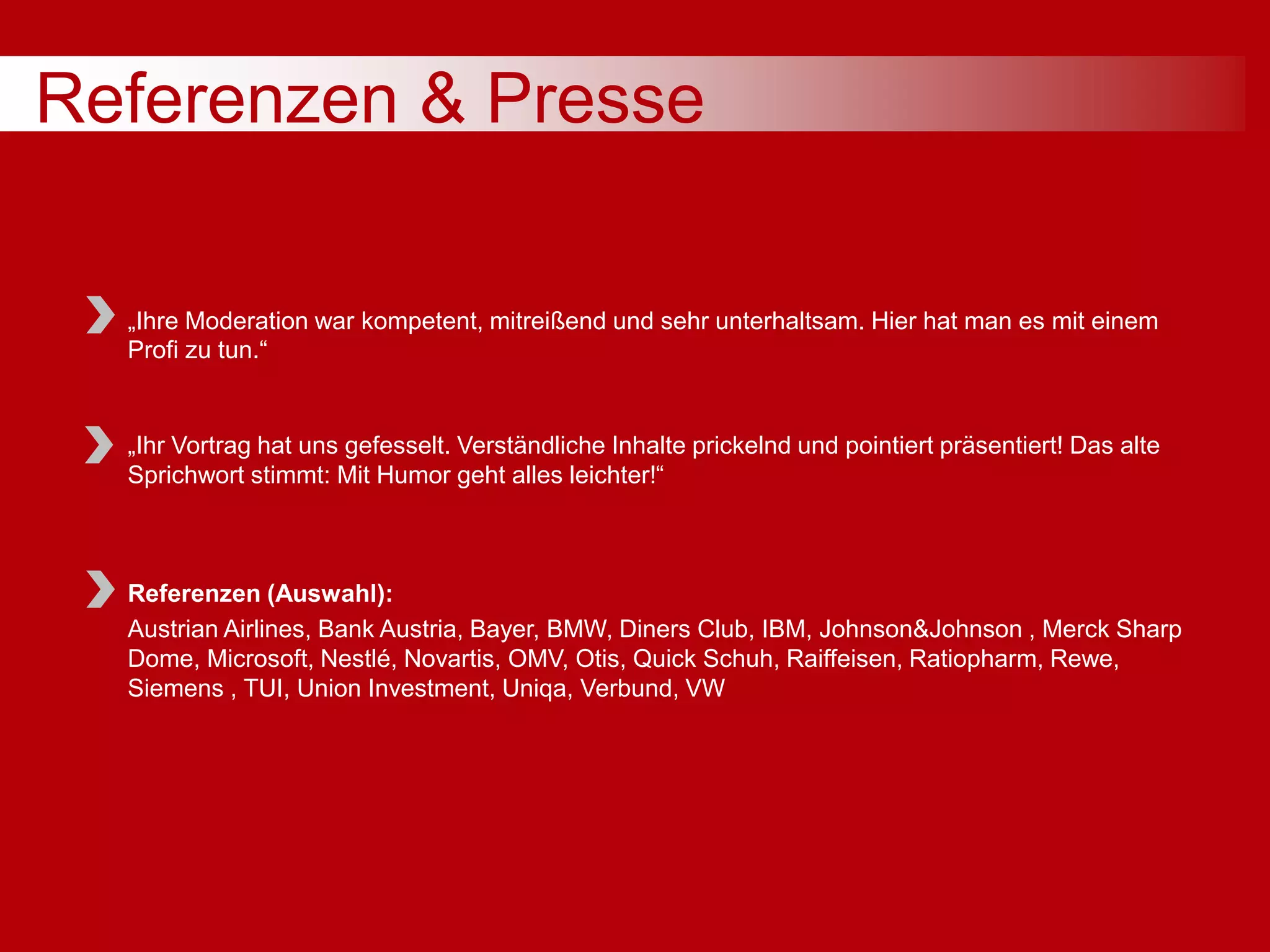 Referenzen & Presse
„Ihre Moderation war kompetent, mitreißend und sehr unterhaltsam. Hier hat man es mit einem
Profi zu tun.“
„Ihr Vortrag hat uns gefesselt. Verständliche Inhalte prickelnd und pointiert präsentiert! Das alte
Sprichwort stimmt: Mit Humor geht alles leichter!“
Referenzen (Auswahl):
Austrian Airlines, Bank Austria, Bayer, BMW, Diners Club, IBM, Johnson&Johnson , Merck Sharp
Dome, Microsoft, Nestlé, Novartis, OMV, Otis, Quick Schuh, Raiffeisen, Ratiopharm, Rewe,
Siemens , TUI, Union Investment, Uniqa, Verbund, VW
 