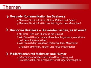 Themen
Gesunde Kommunikation im Business
Machen Sie sich frei von Daten, Zahlen und Fakten
Machen Sie sich frei für das Wichtigste: den Menschen!
Humor im Business – Sie werden lachen, es ist ernst!
Mit Herz, Hirn und Humor in die Zukunft
Wie Sie mit Ihrem Humor Menschen begeistern, motivieren
und neue Impulse setzen
Wie Sie mit dem kreativen Potenzial Ihrer Mitarbeiter
Chancen erkennen, nutzen und neue Wege gehen
Moderationen mit Mehrwert und Humor
Informationstransfer und Know-How, Timing und
Professionalität mit Kompetenz und Fingerspitzengefühl
 