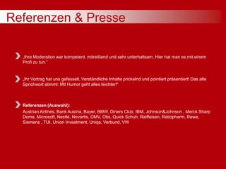 Referenzen & Presse
„Ihre Moderation war kompetent, mitreißend und sehr unterhaltsam. Hier hat man es mit einem
Profi zu tun.“
„Ihr Vortrag hat uns gefesselt. Verständliche Inhalte prickelnd und pointiert präsentiert! Das alte
Sprichwort stimmt: Mit Humor geht alles leichter!“
Referenzen (Auswahl):
Austrian Airlines, Bank Austria, Bayer, BMW, Diners Club, IBM, Johnson&Johnson , Merck Sharp
Dome, Microsoft, Nestlé, Novartis, OMV, Otis, Quick Schuh, Raiffeisen, Ratiopharm, Rewe,
Siemens , TUI, Union Investment, Uniqa, Verbund, VW
 