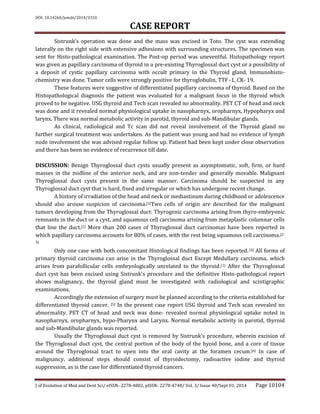 DOI: 10.14260/jemds/2014/3310
CASE REPORT
J of Evolution of Med and Dent Sci/ eISSN- 2278-4802, pISSN- 2278-4748/ Vol. 3/ Issue 40/Sept 01, 2014 Page 10104
Sistrunk’s operation was done and the mass was excised in Toto. The cyst was extending
laterally on the right side with extensive adhesions with surrounding structures. The specimen was
sent for Histo-pathological examination. The Post-op period was uneventful. Histopathology report
was given as papillary carcinoma of thyroid in a pre-existing Thyroglossal duct cyst or a possibility of
a deposit of cystic papillary carcinoma with occult primary in the Thyroid gland. Immunohisto-
chemistry was done. Tumor cells were strongly positive for thyroglobulin, TTF -1, CK- 19.
These features were suggestive of differentiated papillary carcinoma of thyroid. Based on the
Histopathological diagnosis the patient was evaluated for a malignant focus in the thyroid which
proved to be negative. USG thyroid and Tech scan revealed no abnormality. PET CT of head and neck
was done and it revealed normal physiological uptake in nasopharnyx, oropharnyx, Hypopharyx and
larynx. There was normal metabolic activity in parotid, thyroid and sub-Mandibular glands.
As clinical, radiological and Tc scan did not reveal involvement of the Thyroid gland no
further surgical treatment was undertaken. As the patient was young and had no evidence of lymph
node involvement she was advised regular follow up. Patient had been kept under close observation
and there has been no evidence of recurrence till date.
DISCUSSION: Benign Thyroglossal duct cysts usually present as asymptomatic, soft, firm, or hard
masses in the midline of the anterior neck, and are non-tender and generally movable. Malignant
Thyroglossal duct cysts present in the same manner. Carcinoma should be suspected in any
Thyroglossal duct cyst that is hard, fixed and irregular or which has undergone recent change.
A history of irradiation of the head and neck or mediastinum during childhood or adolescence
should also arouse suspicion of carcinoma.[1]Two cells of origin are described for the malignant
tumors developing from the Thyroglossal duct: Thyrogenic carcinoma arising from thyro-embryonic
remnants in the duct or a cyst, and squamous cell carcinoma arising from metaplastic columnar cells
that line the duct.[1] More than 200 cases of Thyroglossal duct carcinomas have been reported in
which papillary carcinoma accounts for 80% of cases, with the rest being squamous cell carcinoma.[2-
3]
Only one case with both concomitant Histological findings has been reported.[4] All forms of
primary thyroid carcinoma can arise in the Thyroglossal duct Except Medullary carcinoma, which
arises from parafollicular cells embryologically unrelated to the thyroid.(1) After the Thyroglossal
duct cyst has been excised using Sistrunk's procedure and the definitive Histo-pathological report
shows malignancy, the thyroid gland must be investigated with radiological and scintigraphic
examinations.
Accordingly the extension of surgery must be planned according to the criteria established for
differentiated thyroid cancer. [5] In the present case report USG thyroid and Tech scan revealed no
abnormality. PET CT of head and neck was done- revealed normal physiological uptake noted in
nasopharnyx, oropharnyx, hypo-Pharynx and Larynx. Normal metabolic activity in parotid, thyroid
and sub-Mandibular glands was reported.
Usually the Thyroglossal duct cyst is removed by Sistrunk's procedure, wherein excision of
the Thyroglossal duct cyst, the central portion of the body of the hyoid bone, and a core of tissue
around the Thyroglossal tract to open into the oral cavity at the foramen cecum.[6] In case of
malignancy, additional steps should consist of thyroidectomy, radioactive iodine and thyroid
suppression, as is the case for differentiated thyroid cancers.
 