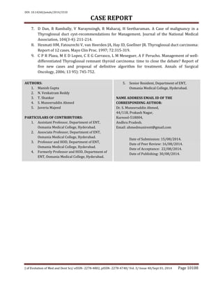 DOI: 10.14260/jemds/2014/3310
CASE REPORT
J of Evolution of Med and Dent Sci/ eISSN- 2278-4802, pISSN- 2278-4748/ Vol. 3/ Issue 40/Sept 01, 2014 Page 10108
7. D Dan, R Rambally, V Naraynsingh, R Maharaj, H Seetharaman. A Case of malignancy in a
Thyroglossal duct cyst-recommendations for Management. Journal of the National Medical
Association, 104(3-4): 211-214.
8. Hesmati HM, Fatourechi V, van Heerden JA, Hay ID, Goellner JR. Thyroglossal duct carcinoma:
Report of 12 cases. Mayo Clin Proc. 1997; 72:315-319.
9. C P R Plaza, M E D Lopez, C E G Carrasco, L M Meseguer, A F Perucho. Management of well-
differentiated Thyroglossal remnant thyroid carcinoma: time to close the debate? Report of
five new cases and proposal of definitive algorithm for treatment. Annals of Surgical
Oncology, 2006; 13 95): 745-752.
AUTHORS:
1. Manish Gupta
2. N. Venkatram Reddy
3. T. Shankar
4. S. Muneeruddin Ahmed
5. Juveria Majeed
PARTICULARS OF CONTRIBUTORS:
1. Assistant Professor, Department of ENT,
Osmania Medical College, Hyderabad.
2. Associate Professor, Department of ENT,
Osmania Medical College, Hyderabad.
3. Professor and HOD, Department of ENT,
Osmania Medical College, Hyderabad.
4. Formerly Professor and HOD, Department of
ENT, Osmania Medical College, Hyderabad.
5. Senior Resident, Department of ENT,
Osmania Medical College, Hyderabad.
NAME ADDRESS EMAIL ID OF THE
CORRESPONDING AUTHOR:
Dr. S. Muneeruddin Ahmed,
44/118, Prakash Nagar,
Kurnool-518004,
Andhra Pradesh.
Email: ahmedmunirent@gmail.com
Date of Submission: 15/08/2014.
Date of Peer Review: 16/08/2014.
Date of Acceptance: 22/08/2014.
Date of Publishing: 30/08/2014.
 