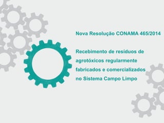 Nova Resolução CONAMA 465/2014
Recebimento de resíduos de
agrotóxicos regularmente
fabricados e comercializados
no Sistema Campo Limpo
 