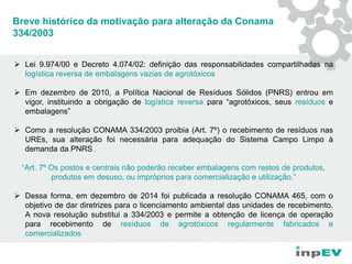 Breve histórico da motivação para alteração da Conama
334/2003
 Lei 9.974/00 e Decreto 4.074/02: definição das responsabilidades compartilhadas na
logística reversa de embalagens vazias de agrotóxicos
 Em dezembro de 2010, a Política Nacional de Resíduos Sólidos (PNRS) entrou em
vigor, instituindo a obrigação de logística reversa para “agrotóxicos, seus resíduos e
embalagens”
 Como a resolução CONAMA 334/2003 proibia (Art. 7º) o recebimento de resíduos nas
UREs, sua alteração foi necessária para adequação do Sistema Campo Limpo à
demanda da PNRS
“Art. 7º Os postos e centrais não poderão receber embalagens com restos de produtos,
produtos em desuso, ou impróprios para comercialização e utilização.”
 Dessa forma, em dezembro de 2014 foi publicada a resolução CONAMA 465, com o
objetivo de dar diretrizes para o licenciamento ambiental das unidades de recebimento.
A nova resolução substitui a 334/2003 e permite a obtenção de licença de operação
para recebimento de resíduos de agrotóxicos regularmente fabricados e
comercializados
 