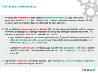 Definições e alinhamentos
1. Produto pós-consumo: é todo produto adquirido pelo usuário, que tenha sido
efetivamente utilizado ou não, pois consumir pode ser interpretado como o simples ato da
compra, sem a obrigatoriedade de utilização do bem adquirido
2. Os agrotóxicos impróprios ou em desuso são mencionados na legislação federal, mas em
nenhuma disposição da legislação federal são atribuídas definições específicas a eles. No
entanto, a legislação estadual do Mato Grosso dispõe:
 Agrotóxicos impróprios: produtos registrados nos Órgãos Federais competentes com
data de validade vencida, ou avaria que impossibilite seu uso ou identificação. (MT –
Decreto nº 1.651/2013, Art. 3º, Inciso VII)
 Agrotóxicos em desuso: produtos cujo registro foi cancelado (sem ter o registro
proibido), não tendo mais recomendação de uso. (MT – Decreto nº 1.651/2013, Art. 3º,
Inciso VI)
3. Agrotóxicos obsoletos: produtos banidos, com fabricação e comercialização proibidas
por lei, em especial os organoclorados
 