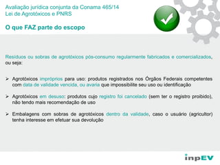 Avaliação jurídica conjunta da Conama 465/14
Lei de Agrotóxicos e PNRS
O que FAZ parte do escopo
Resíduos ou sobras de agrotóxicos pós-consumo regularmente fabricados e comercializados,
ou seja:
 Agrotóxicos impróprios para uso: produtos registrados nos Órgãos Federais competentes
com data de validade vencida, ou avaria que impossibilite seu uso ou identificação
 Agrotóxicos em desuso: produtos cujo registro foi cancelado (sem ter o registro proibido),
não tendo mais recomendação de uso
 Embalagens com sobras de agrotóxicos dentro da validade, caso o usuário (agricultor)
tenha interesse em efetuar sua devolução
 
