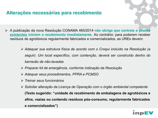 Alterações necessárias para recebimento
 A publicação da nova Resolução CONAMA 465/2014 não obriga que centrais e postos
existentes iniciem o recebimento imediatamente. Ao contrário: para poderem receber
resíduos de agrotóxicos regularmente fabricados e comercializados, as UREs devem:
 Adequar sua estrutura física de acordo com o Croqui incluído na Resolução (a
seguir). Um local específico, com contenção, deverá ser construído dentro do
barracão de não-lavadas
 Preparar kit de emergência, conforme indicação da Resolução
 Adequar seus procedimentos, PPRA e PCMSO
 Treinar seus funcionários
 Solicitar alteração da Licença de Operação com o órgão ambiental competente
(Texto sugerido: “unidade de recebimento de embalagens de agrotóxicos e
afins, vazias ou contendo resíduos pós-consumo, regularmente fabricados
e comercializados”)
 