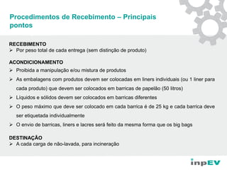 Procedimentos de Recebimento – Principais
pontos
RECEBIMENTO
 Por peso total de cada entrega (sem distinção de produto)
ACONDICIONAMENTO
 Proibida a manipulação e/ou mistura de produtos
 As embalagens com produtos devem ser colocadas em liners individuais (ou 1 liner para
cada produto) que devem ser colocados em barricas de papelão (50 litros)
 Líquidos e sólidos devem ser colocados em barricas diferentes
 O peso máximo que deve ser colocado em cada barrica é de 25 kg e cada barrica deve
ser etiquetada individualmente
 O envio de barricas, liners e lacres será feito da mesma forma que os big bags
DESTINAÇÃO
 A cada carga de não-lavada, para incineração
 