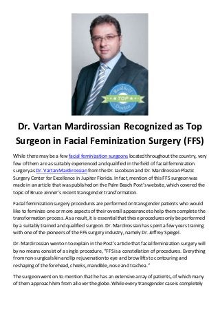 Dr. Vartan Mardirossian Recognized as Top
Surgeon in Facial Feminization Surgery (FFS)
While there may be a few facial feminization surgeons located throughoutthe country, very
few of them are as suitably experienced and qualified in the field of facial feminization
surgery as Dr. Vartan Mardirossian fromtheDr. Jacobson and Dr. Mardirossian Plastic
Surgery Center for Excellence in Jupiter Florida. In fact, mention of this FFS surgeon was
made in an article that was published on the Palm Beach Post’s website, which covered the
topic of Bruce Jenner’s recent transgender transformation.
Facial feminization surgery procedures areperformed on transgender patients who would
like to feminize one or more aspects of their overall appearanceto help them complete the
transformation process. As a result, it is essential that these procedures only be performed
by a suitably trained and qualified surgeon. Dr. Mardirossian has spenta few years training
with one of the pioneers of the FFS surgery industry, namely Dr. Jeffrey Spiegel.
Dr. Mardirossian wenton to explain in the Post’s article that facial feminization surgery will
by no means consistof a single procedure, “FFS is a constellation of procedures. Everything
fromnon-surgicalskin and lip rejuvenation to eye and brow lifts to contouring and
reshaping of the forehead, cheeks, mandible, nose and trachea.”
The surgeon went on to mention that he has an extensive array of patients, of which many
of them approach him from all over the globe. While every transgender caseis completely
 