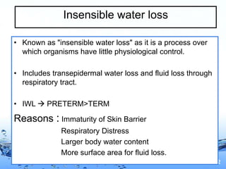Page 12
Insensible water loss
• Known as "insensible water loss" as it is a process over
which organisms have little physiological control.
• Includes transepidermal water loss and fluid loss through
respiratory tract.
• IWL  PRETERM>TERM
Reasons : Immaturity of Skin Barrier
Respiratory Distress
Larger body water content
More surface area for fluid loss.
 