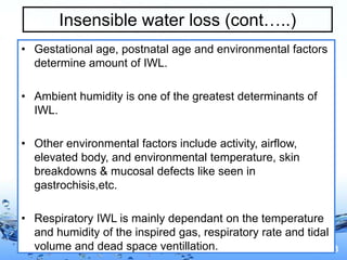 Page 13
Insensible water loss (cont…..)
• Gestational age, postnatal age and environmental factors
determine amount of IWL.
• Ambient humidity is one of the greatest determinants of
IWL.
• Other environmental factors include activity, airflow,
elevated body, and environmental temperature, skin
breakdowns & mucosal defects like seen in
gastrochisis,etc.
• Respiratory IWL is mainly dependant on the temperature
and humidity of the inspired gas, respiratory rate and tidal
volume and dead space ventillation.
 