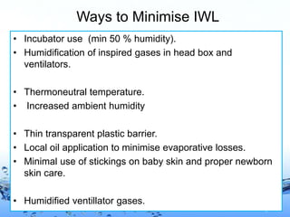 Page 16
Ways to Minimise IWL
• Incubator use (min 50 % humidity).
• Humidification of inspired gases in head box and
ventilators.
• Thermoneutral temperature.
• Increased ambient humidity
• Thin transparent plastic barrier.
• Local oil application to minimise evaporative losses.
• Minimal use of stickings on baby skin and proper newborn
skin care.
• Humidified ventillator gases.
 