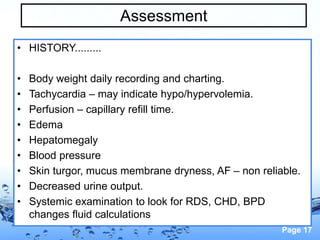 Page 17
Assessment
• HISTORY.........
• Body weight daily recording and charting.
• Tachycardia – may indicate hypo/hypervolemia.
• Perfusion – capillary refill time.
• Edema
• Hepatomegaly
• Blood pressure
• Skin turgor, mucus membrane dryness, AF – non reliable.
• Decreased urine output.
• Systemic examination to look for RDS, CHD, BPD
changes fluid calculations
 