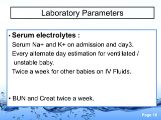 Page 18
Laboratory Parameters
• Serum electrolytes :
Serum Na+ and K+ on admission and day3.
Every alternate day estimation for ventillated /
unstable baby.
Twice a week for other babies on IV Fluids.
• BUN and Creat twice a week.
 