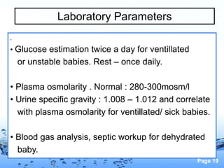 Page 19
Laboratory Parameters
.
• Glucose estimation twice a day for ventillated
or unstable babies. Rest – once daily.
• Plasma osmolarity . Normal : 280-300mosm/l
• Urine specific gravity : 1.008 – 1.012 and correlate
with plasma osmolarity for ventillated/ sick babies.
• Blood gas analysis, septic workup for dehydrated
baby.
 